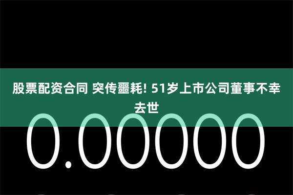 股票配资合同 突传噩耗! 51岁上市公司董事不幸去世