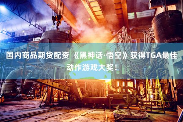国内商品期货配资 《黑神话·悟空》获得TGA最佳动作游戏大奖！