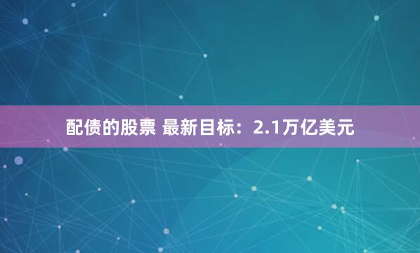 配债的股票 最新目标：2.1万亿美元