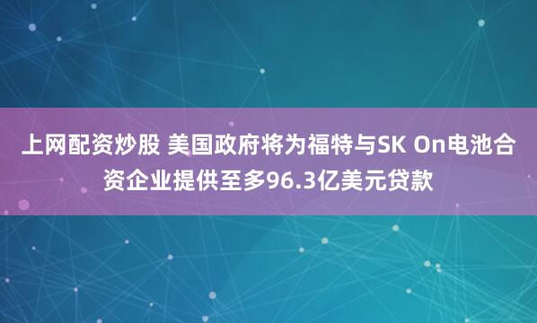 上网配资炒股 美国政府将为福特与SK On电池合资企业提供至多96.3亿美元贷款