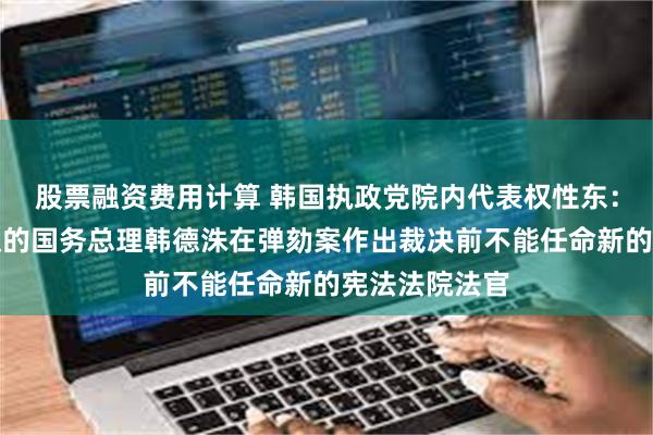 股票融资费用计算 韩国执政党院内代表权性东：代行总统职权的国务总理韩德洙在弹劾案作出裁决前不能任命新的宪法法院法官