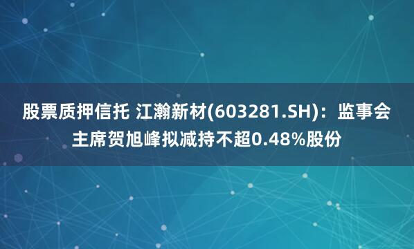 股票质押信托 江瀚新材(603281.SH)：监事会主席贺旭峰拟减持不超0.48%股份