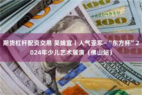期货杠杆配资交易 吴婧宜丨人气亚军—“东方杯”2024年少儿艺术展演（佛山站）