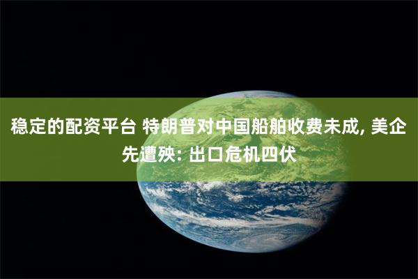 稳定的配资平台 特朗普对中国船舶收费未成, 美企先遭殃: 出口危机四伏