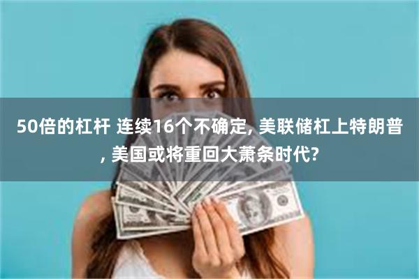 50倍的杠杆 连续16个不确定, 美联储杠上特朗普, 美国或将重回大萧条时代?