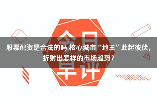 股票配资是合法的吗 核心城市“地王”此起彼伏，折射出怎样的市场趋势？