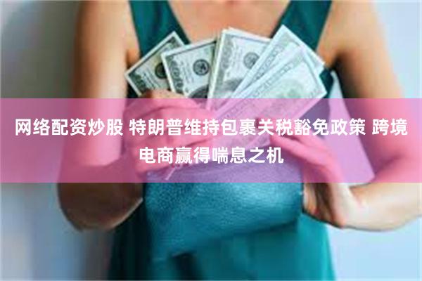 网络配资炒股 特朗普维持包裹关税豁免政策 跨境电商赢得喘息之机