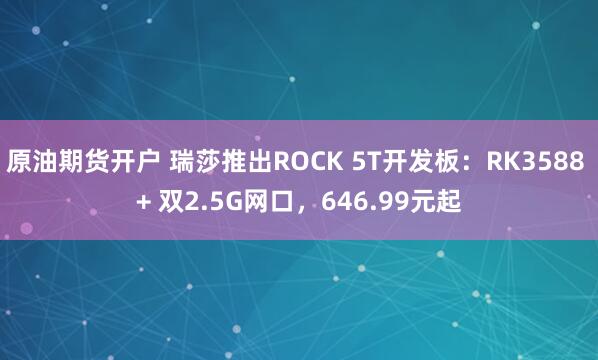原油期货开户 瑞莎推出ROCK 5T开发板：RK3588 + 双2.5G网口，646.99元起