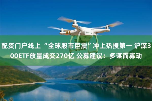 配资门户线上 “全球股市巨震”冲上热搜第一 沪深300ETF放量成交270亿 公募建议：多谋而寡动