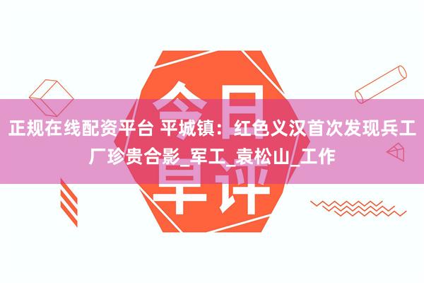 正规在线配资平台 平城镇：红色义汉首次发现兵工厂珍贵合影_军工_袁松山_工作