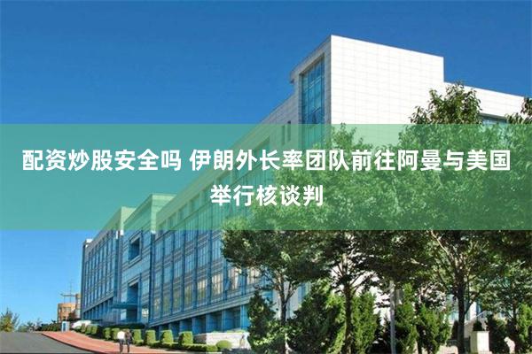 配资炒股安全吗 伊朗外长率团队前往阿曼与美国举行核谈判