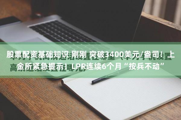 股票配资基础知识 刚刚 突破3400美元/盎司！上金所紧急提示！LPR连续6个月“按兵不动”