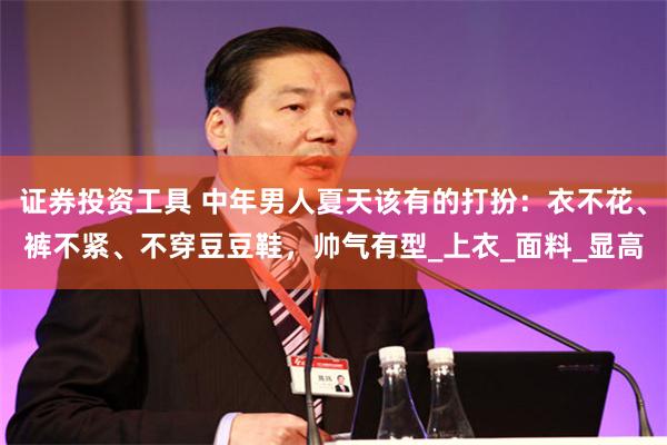 证券投资工具 中年男人夏天该有的打扮：衣不花、裤不紧、不穿豆豆鞋，帅气有型_上衣_面料_显高
