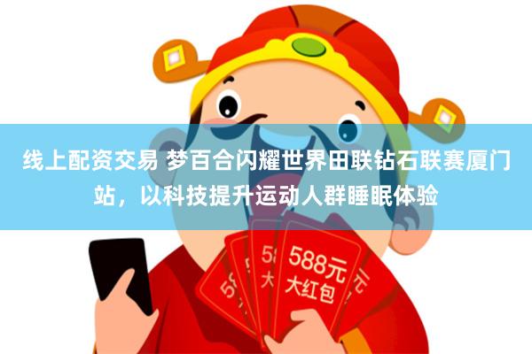 线上配资交易 梦百合闪耀世界田联钻石联赛厦门站，以科技提升运动人群睡眠体验