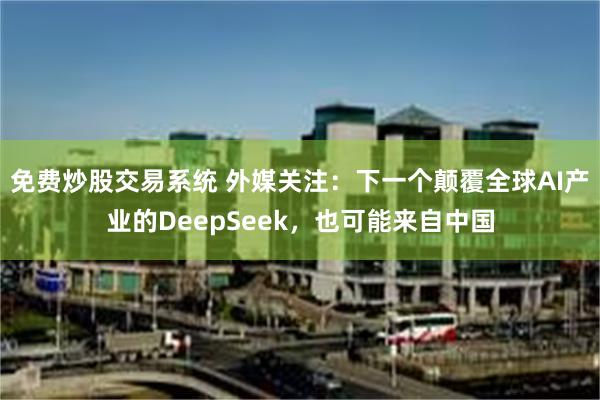 免费炒股交易系统 外媒关注：下一个颠覆全球AI产业的DeepSeek，也可能来自中国