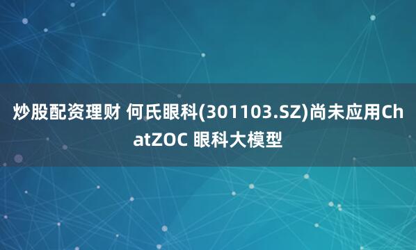 炒股配资理财 何氏眼科(301103.SZ)尚未应用ChatZOC 眼科大模型