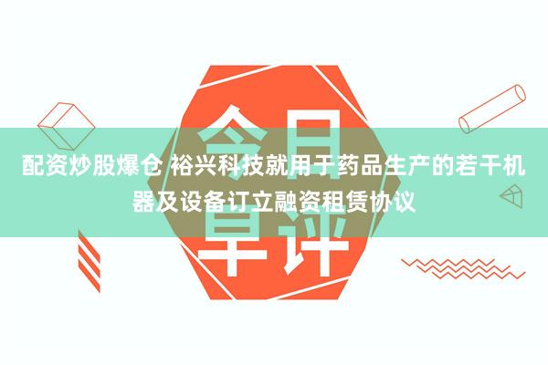 配资炒股爆仓 裕兴科技就用于药品生产的若干机器及设备订立融资租赁协议