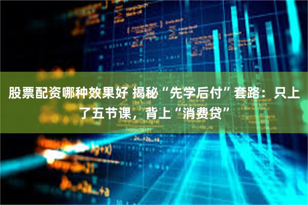 股票配资哪种效果好 揭秘“先学后付”套路：只上了五节课，背上“消费贷”