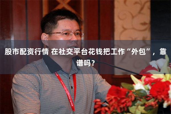 股市配资行情 在社交平台花钱把工作“外包”，靠谱吗？