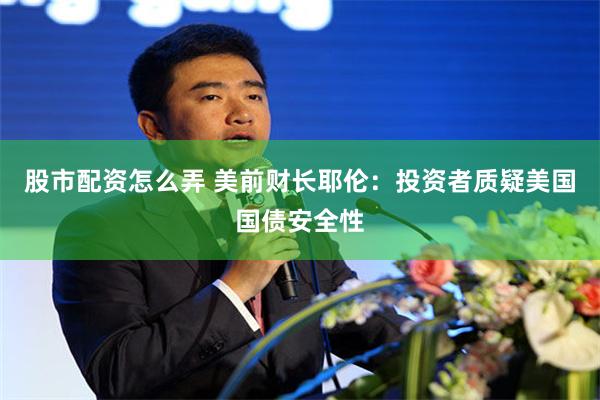 股市配资怎么弄 美前财长耶伦：投资者质疑美国国债安全性
