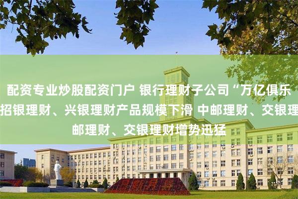 配资专业炒股配资门户 银行理财子公司“万亿俱乐部”再扩容 招银理财、兴银理财产品规模下滑 中邮理财、交银理财增势迅猛
