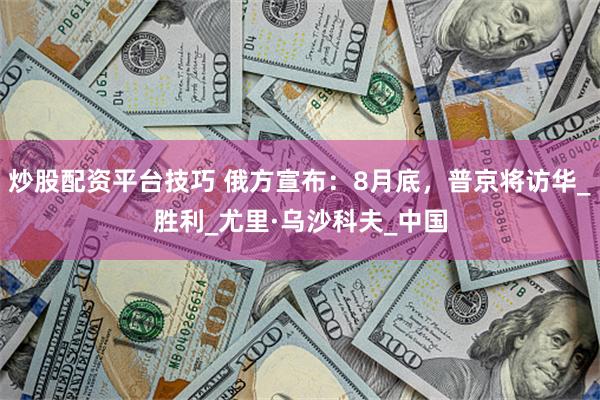 炒股配资平台技巧 俄方宣布：8月底，普京将访华_胜利_尤里·乌沙科夫_中国
