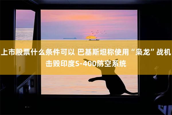 上市股票什么条件可以 巴基斯坦称使用“枭龙”战机击毁印度S-400防空系统
