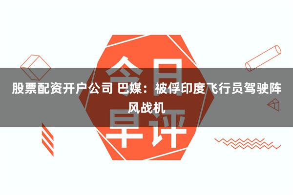 股票配资开户公司 巴媒：被俘印度飞行员驾驶阵风战机