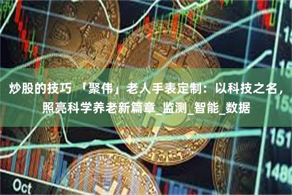 炒股的技巧 「聚伟」老人手表定制：以科技之名，照亮科学养老新篇章_监测_智能_数据