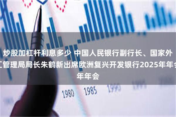 炒股加杠杆利息多少 中国人民银行副行长、国家外汇管理局局长朱鹤新出席欧洲复兴开发银行2025年年会