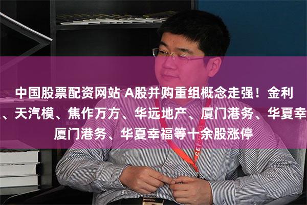 中国股票配资网站 A股并购重组概念走强！金利华电、光智科技、天汽模、焦作万方、华远地产、厦门港务、华夏幸福等十余股涨停