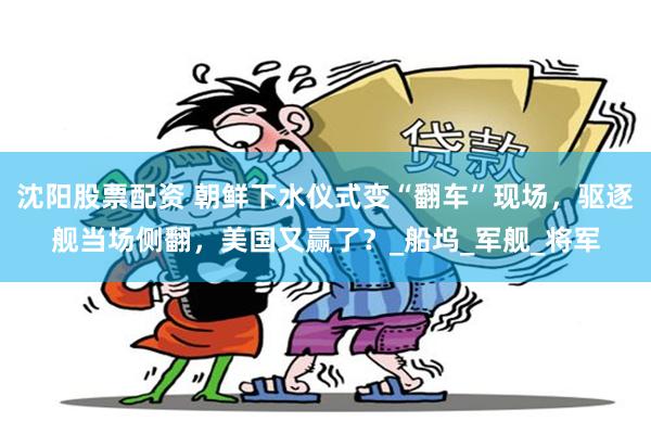 沈阳股票配资 朝鲜下水仪式变“翻车”现场，驱逐舰当场侧翻，美国又赢了？_船坞_军舰_将军