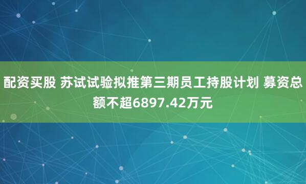 配资买股 苏试试验拟推第三期员工持股计划 募资总额不超6897.42万元