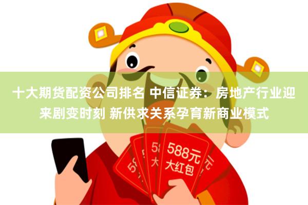 十大期货配资公司排名 中信证券：房地产行业迎来剧变时刻 新供求关系孕育新商业模式