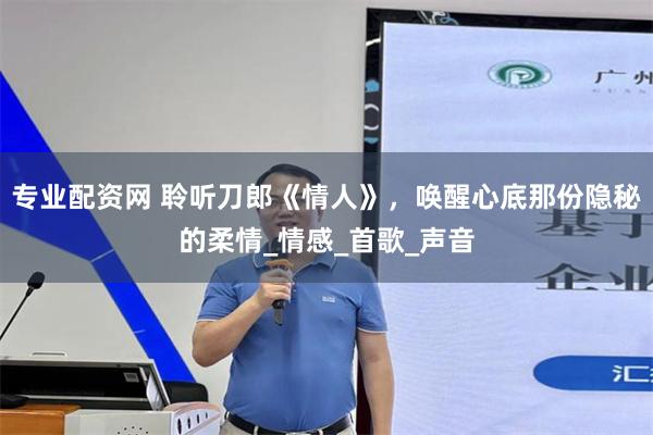 专业配资网 聆听刀郎《情人》，唤醒心底那份隐秘的柔情_情感_首歌_声音