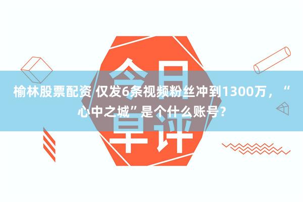 榆林股票配资 仅发6条视频粉丝冲到1300万，“心中之城”是个什么账号？