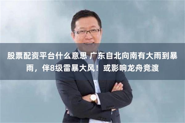 股票配资平台什么意思 广东自北向南有大雨到暴雨，伴8级雷暴大风！或影响龙舟竞渡