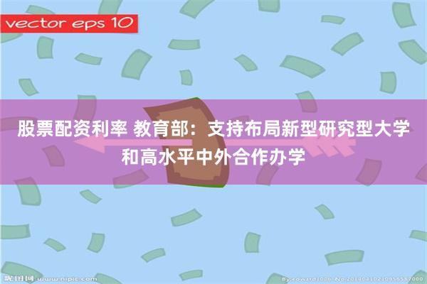 股票配资利率 教育部：支持布局新型研究型大学和高水平中外合作办学