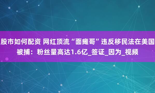 股市如何配资 网红顶流“面瘫哥”违反移民法在美国被捕：粉丝量高达1.6亿_签证_因为_视频