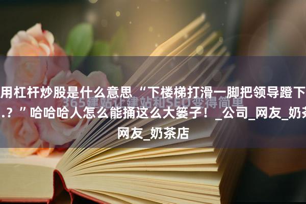 用杠杆炒股是什么意思 “下楼梯打滑一脚把领导蹬下去...？”哈哈哈人怎么能捅这么大篓子！_公司_网友_奶茶店