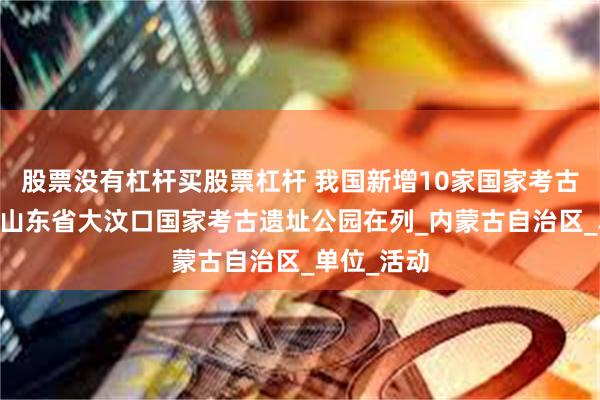 股票没有杠杆买股票杠杆 我国新增10家国家考古遗址公园 山东省大汶口国家考古遗址公园在列_内蒙古自治区_单位_活动