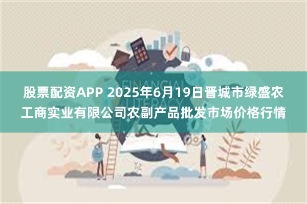 股票配资APP 2025年6月19日晋城市绿盛农工商实业有限公司农副产品批发市场价格行情