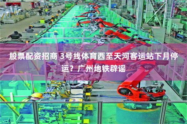 股票配资招商 3号线体育西至天河客运站下月停运？广州地铁辟谣