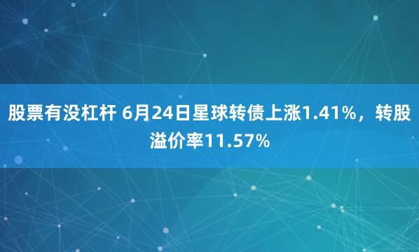 股票有没杠杆 6月24日星球转债上涨1.41%，转股溢价率11.57%