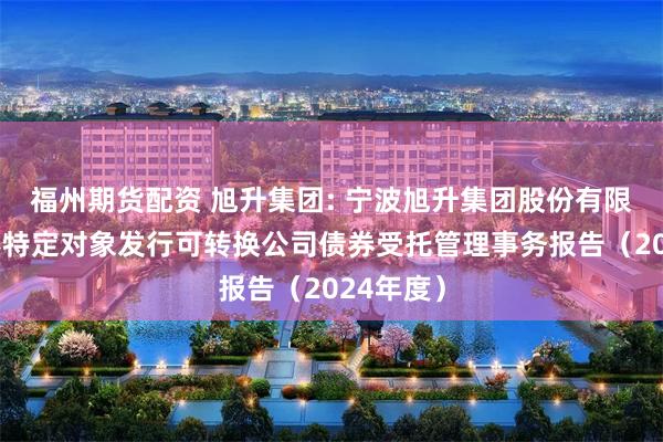 福州期货配资 旭升集团: 宁波旭升集团股份有限公司向不特定对象发行可转换公司债券受托管理事务报告（2024年度）
