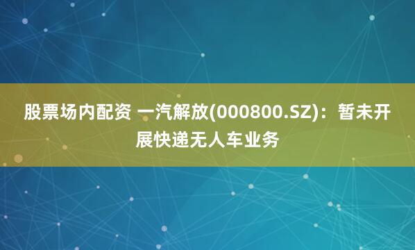 股票场内配资 一汽解放(000800.SZ)：暂未开展快递无人车业务