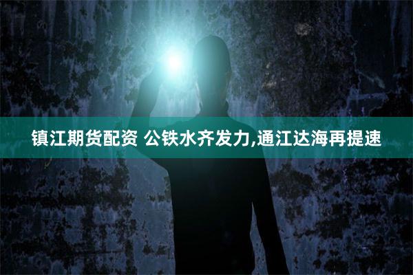 镇江期货配资 公铁水齐发力,通江达海再提速