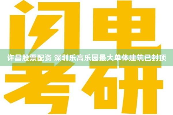 许昌股票配资 深圳乐高乐园最大单体建筑已封顶
