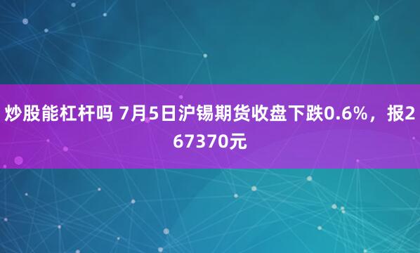 炒股能杠杆吗 7月5日沪锡期货收盘下跌0.6%，报267370元