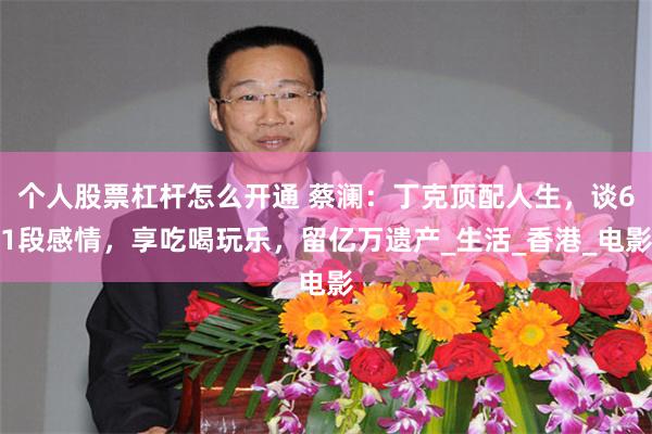 个人股票杠杆怎么开通 蔡澜：丁克顶配人生，谈61段感情，享吃喝玩乐，留亿万遗产_生活_香港_电影